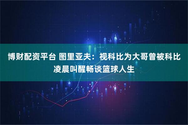 博财配资平台 图里亚夫：视科比为大哥曾被科比凌晨叫醒畅谈篮球人生