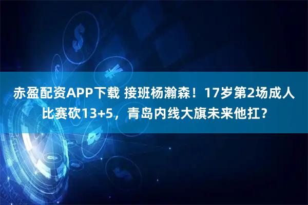 赤盈配资APP下载 接班杨瀚森！17岁第2场成人比赛砍13+5，青岛内线大旗未来他扛？