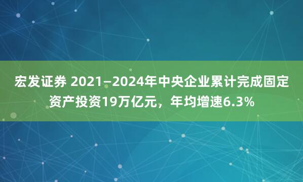 宏发证券 2021—2024年中央企业累计完成固定资产投资19万亿元，年均增速6.3%