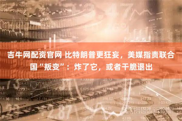 吉牛网配资官网 比特朗普更狂妄，美媒指责联合国“叛变”：炸了它，或者干脆退出