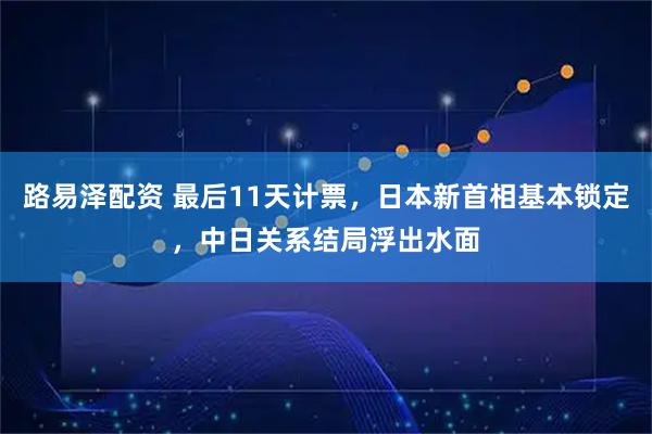 路易泽配资 最后11天计票，日本新首相基本锁定，中日关系结局浮出水面