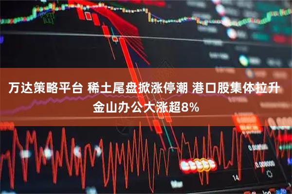 万达策略平台 稀土尾盘掀涨停潮 港口股集体拉升 金山办公大涨超8%