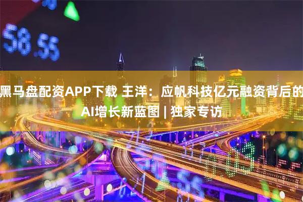 黑马盘配资APP下载 王洋:应帆科技亿元融资背后的AI增长新蓝图 | 独家专访