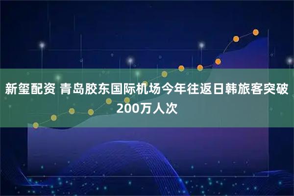 新玺配资 青岛胶东国际机场今年往返日韩旅客突破200万人次