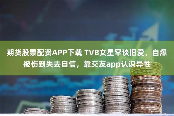 期货股票配资APP下载 TVB女星罕谈旧爱,自爆被伤到失去自信,靠交友app认识异性