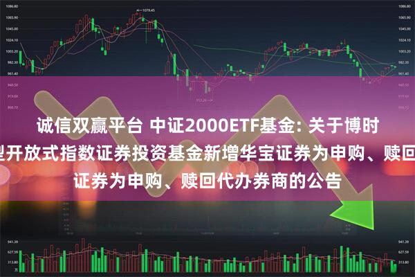 诚信双赢平台 中证2000ETF基金: 关于博时中证2000交易型开放式指数证券投资基金新增华宝证券为申购、赎回代办券商的公告