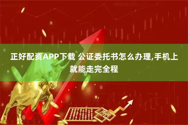 正好配资APP下载 公证委托书怎么办理,手机上就能走完全程