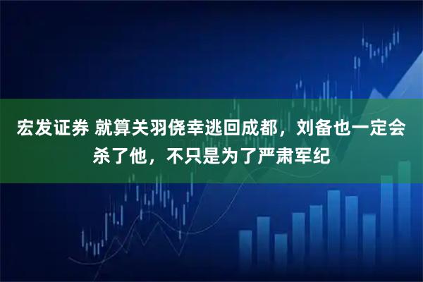 宏发证券 就算关羽侥幸逃回成都，刘备也一定会杀了他，不只是为了严肃军纪