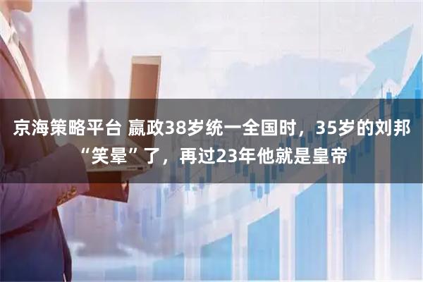 京海策略平台 嬴政38岁统一全国时，35岁的刘邦“笑晕”了，再过23年他就是皇帝