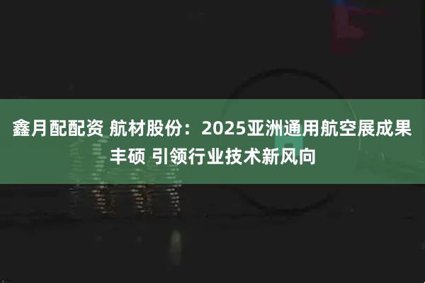 鑫月配配资 航材股份：2025亚洲通用航空展成果丰硕 引领行业技术新风向