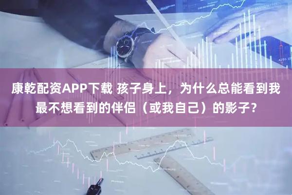 康乾配资APP下载 孩子身上，为什么总能看到我最不想看到的伴侣（或我自己）的影子？