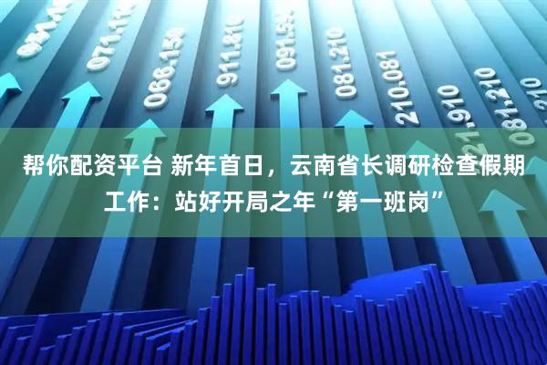 帮你配资平台 新年首日，云南省长调研检查假期工作：站好开局之年“第一班岗”