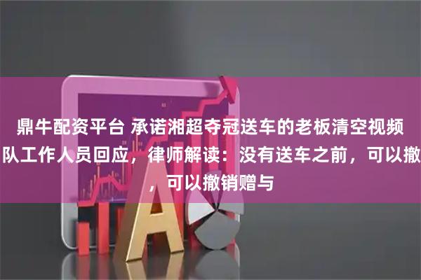 鼎牛配资平台 承诺湘超夺冠送车的老板清空视频！永州队工作人员回应，律师解读：没有送车之前，可以撤销赠与