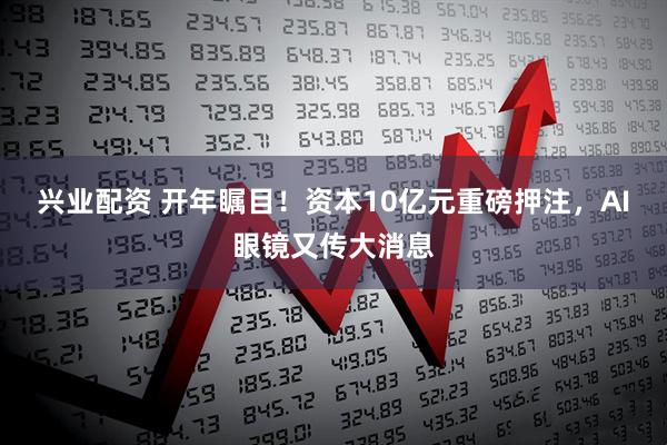 兴业配资 开年瞩目!资本10亿元重磅押注,AI眼镜又传大消息