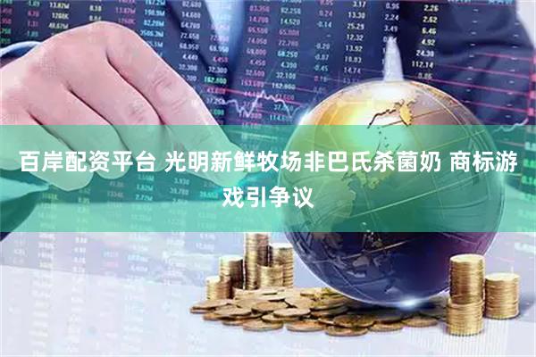 百岸配资平台 光明新鲜牧场非巴氏杀菌奶 商标游戏引争议