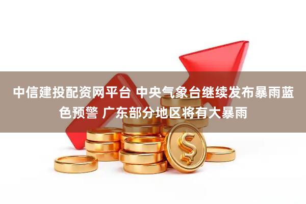 中信建投配资网平台 中央气象台继续发布暴雨蓝色预警 广东部分地区将有大暴雨