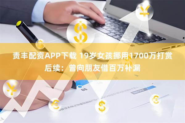 责丰配资APP下载 19岁女孩挪用1700万打赏后续：曾向朋友借百万补漏