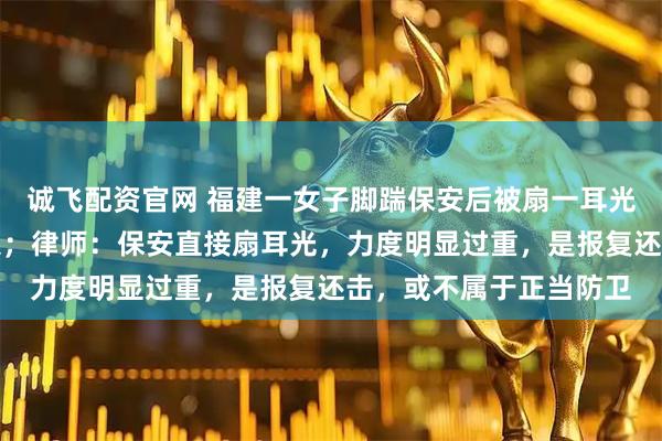 诚飞配资官网 福建一女子脚踹保安后被扇一耳光，当地公安已立案介入；律师：保安直接扇耳光，力度明显过重，是报复还击，或不属于正当防卫