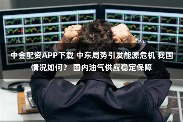 中金配资APP下载 中东局势引发能源危机 我国情况如何？ 国内油气供应稳定保障