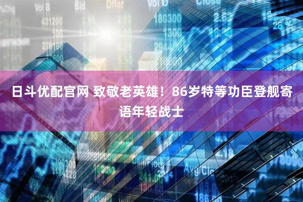 日斗优配官网 致敬老英雄！86岁特等功臣登舰寄语年轻战士