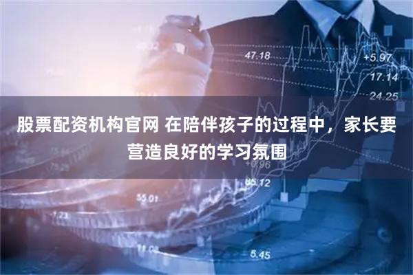 股票配资机构官网 在陪伴孩子的过程中，家长要营造良好的学习氛围
