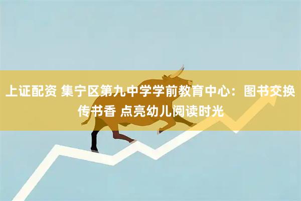 上证配资 集宁区第九中学学前教育中心：图书交换传书香 点亮幼儿阅读时光