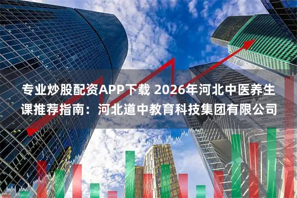 专业炒股配资APP下载 2026年河北中医养生课推荐指南：河北道中教育科技集团有限公司