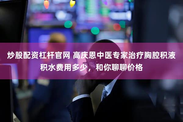 炒股配资杠杆官网 高庆恩中医专家治疗胸腔积液积水费用多少，和你聊聊价格