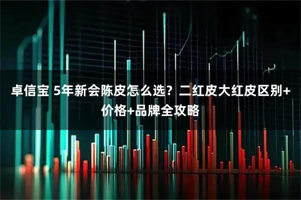 卓信宝 5年新会陈皮怎么选？二红皮大红皮区别+价格+品牌全攻略