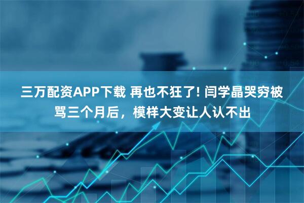 三万配资APP下载 再也不狂了! 闫学晶哭穷被骂三个月后，模样大变让人认不出