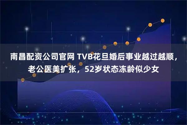 南昌配资公司官网 TVB花旦婚后事业越过越顺，老公医美扩张，52岁状态冻龄似少女