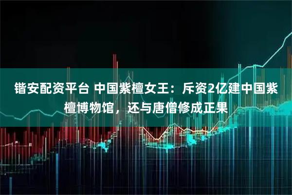 锴安配资平台 中国紫檀女王：斥资2亿建中国紫檀博物馆，还与唐僧修成正果
