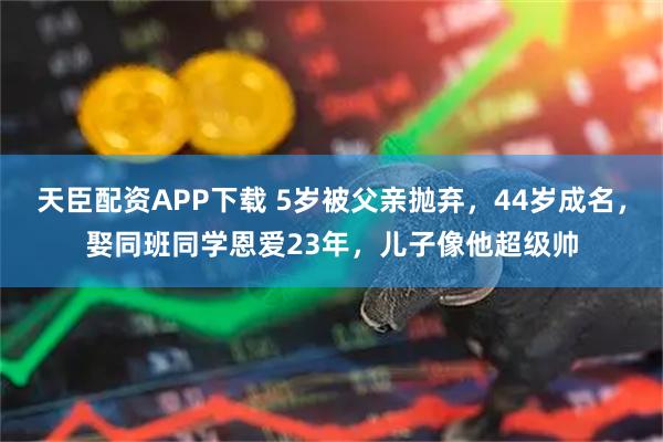 天臣配资APP下载 5岁被父亲抛弃，44岁成名，娶同班同学恩爱23年，儿子像他超级帅