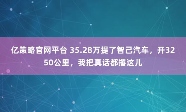 亿策略官网平台 35.28万提了智己汽车，开3250公里，我把真话都撂这儿