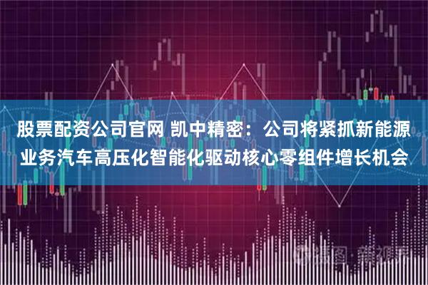 股票配资公司官网 凯中精密：公司将紧抓新能源业务汽车高压化智能化驱动核心零组件增长机会