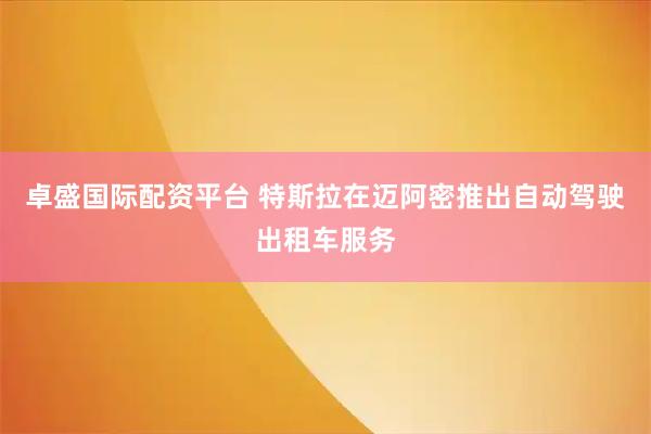 卓盛国际配资平台 特斯拉在迈阿密推出自动驾驶出租车服务