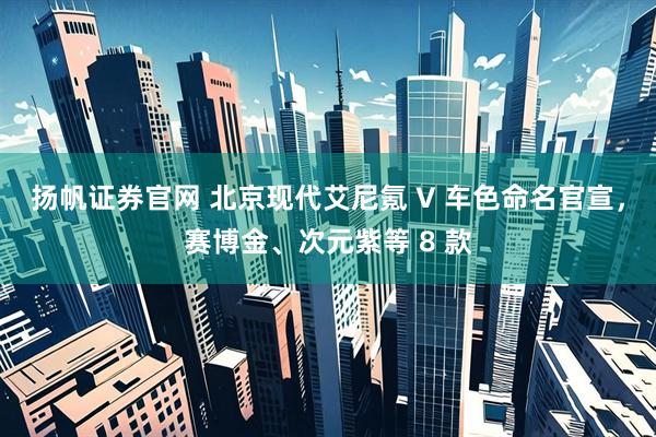 扬帆证券官网 北京现代艾尼氪 V 车色命名官宣，赛博金、次元紫等 8 款