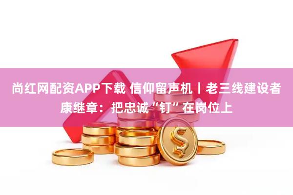 尚红网配资APP下载 信仰留声机丨老三线建设者康继章:把忠诚“钉”在岗位上